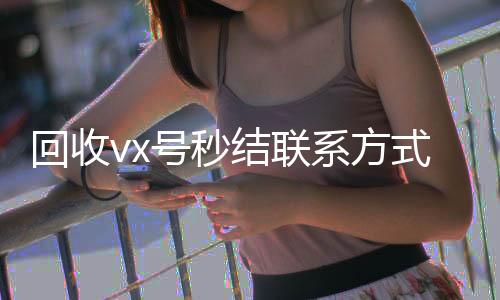 回收vx号秒结24小时全天回收vx联系方式（微信回收在线秒结）